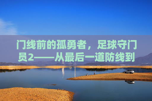 门线前的孤勇者,足球守门员2——从最后一道防线到攻防枢纽,足球守门员2,门线孤勇者——从最后一道防线到攻防枢纽