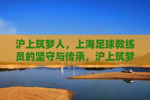 沪上筑梦人，上海足球教练员的坚守与传承，沪上筑梦人，足球教练的坚守与薪火传承