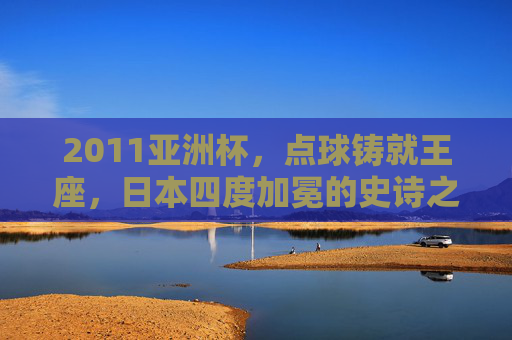 2011亚洲杯，点球铸就王座，日本四度加冕的史诗之夜，2011亚洲杯，点球铸就日本四度加冕史诗之夜