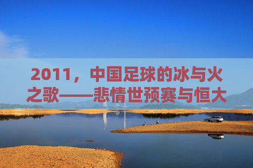 2011,中国足球的冰与火之歌——悲情世预赛与恒大崛起的双重奏,2011中国足球悲情世预赛与恒大崛起的冰与火之歌
