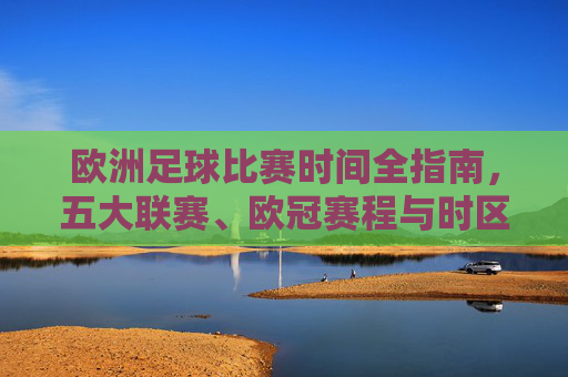 欧洲足球比赛时间全指南,五大联赛、欧冠赛程与时区解析,欧洲足球赛事时间全指南,五大联赛、欧冠赛程及时区解析