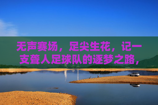 无声赛场,足尖生花,记一支聋人足球队的逐梦之路,无声赛场,足尖生花,聋人足球队的逐梦之路