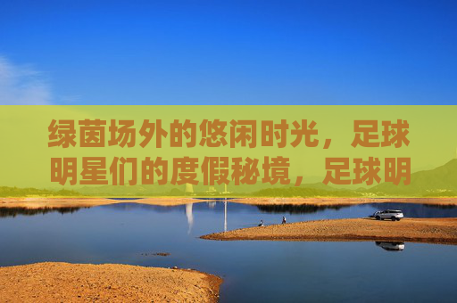 绿茵场外的悠闲时光,足球明星们的度假秘境,足球明星度假秘境,绿茵场外的悠闲时光