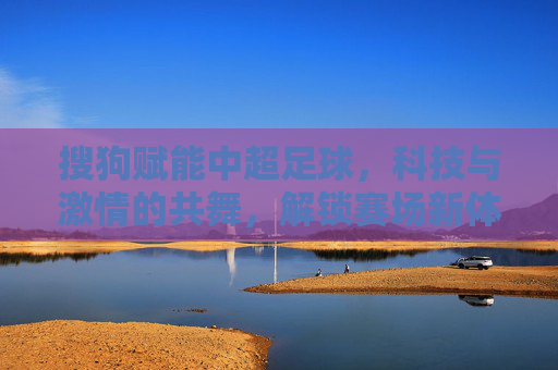 搜狗赋能中超足球，科技与激情的共舞，解锁赛场新体验，搜狗赋能中超，科技与激情共舞，解锁赛场新体验
