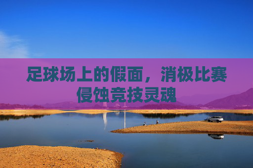 足球场上的假面,消极比赛侵蚀竞技灵魂