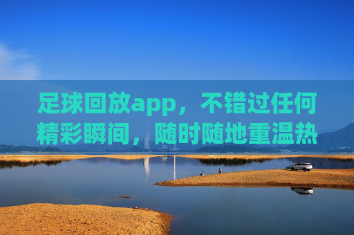 足球回放app，不错过任何精彩瞬间，随时随地重温热血时刻，足球回放app，不错过精彩瞬间，随时随地重温热血时刻