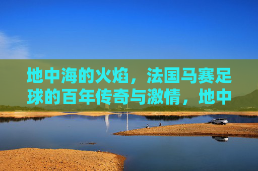 地中海的火焰,法国马赛足球的百年传奇与激情,地中海火焰,马赛足球百年传奇与激情