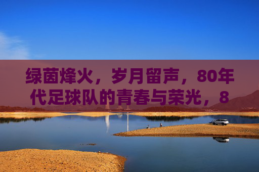 绿茵烽火,岁月留声,80年代足球队的青春与荣光,80年代绿茵烽火,青春与荣光