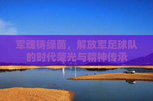 军魂铸绿茵,解放军足球队的时代荣光与精神传承