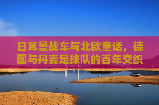 日耳曼战车与北欧童话,德国与丹麦足球队的百年交织,战车与童话,德丹百年足坛交织