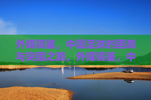 外媒镜鉴，中国足球的困局与突围之路，外媒镜鉴，中国足球的困局与突围之道
