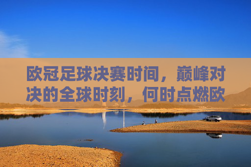 欧冠足球决赛时间，巅峰对决的全球时刻，何时点燃欧洲之巅？欧冠决赛时间，巅峰对决，点燃欧洲之巅