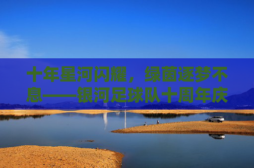 十年星河闪耀,绿茵逐梦不息——银河足球队十周年庆典纪实,十年星河闪耀,绿茵逐梦不息——银河足球队十周年庆典