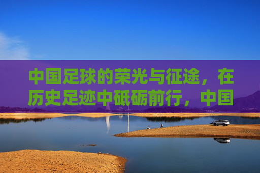 中国足球的荣光与征途，在历史足迹中砥砺前行，中国足球，荣光征途，砥砺前行