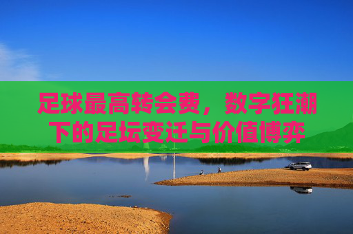 足球最高转会费,数字狂潮下的足坛变迁与价值博弈