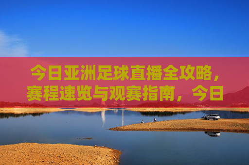 今日亚洲足球直播全攻略，赛程速览与观赛指南，今日亚洲足球直播全攻略，赛程速览与观赛指南