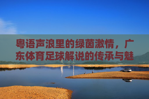 粤语声浪里的绿茵激情,广东体育足球解说的传承与魅力,粤语声浪里的绿茵激情,广东足球解说的传承魅力