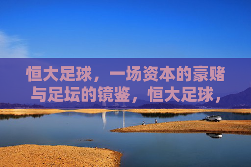 恒大足球,一场资本的豪赌与足坛的镜鉴,恒大足球,资本豪赌与足坛镜鉴