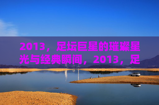 2013，足坛巨星的璀璨星光与经典瞬间，2013，足坛巨星的璀璨星光与经典瞬间