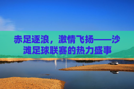 赤足逐浪,激情飞扬——沙滩足球联赛的热力盛事