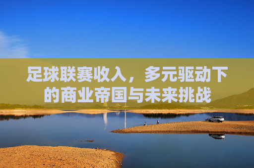 足球联赛收入,多元驱动下的商业帝国与未来挑战