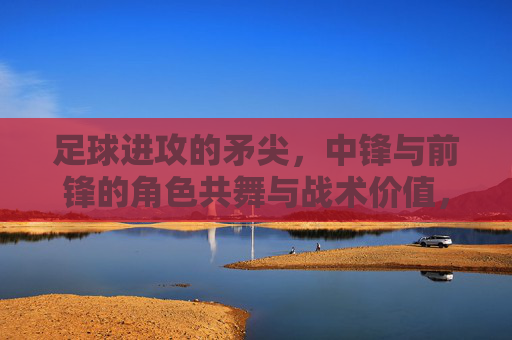 足球进攻的矛尖,中锋与前锋的角色共舞与战术价值,足球进攻的矛尖,中锋与前锋的角色共舞与战术价值