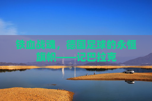 铁血战魂,德国足球的永恒旗帜——记巴拉克