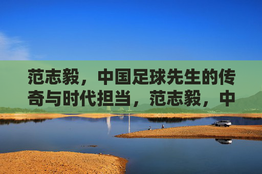 范志毅，中国足球先生的传奇与时代担当，范志毅，中国足球先生的传奇与时代担当