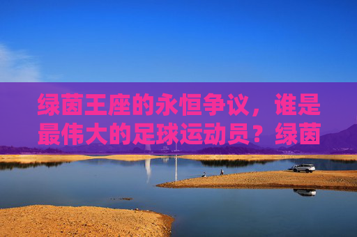 绿茵王座的永恒争议，谁是最伟大的足球运动员？绿茵王座的永恒争议，谁是最伟大的足球运动员？