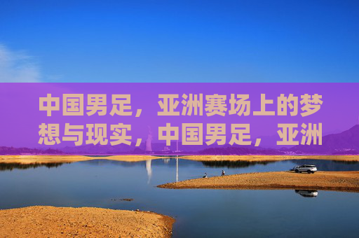 中国男足，亚洲赛场上的梦想与现实，中国男足，亚洲赛场上的梦想与现实