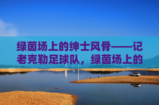绿茵场上的绅士风骨——记老克勒足球队,绿茵场上的绅士风骨——老克勒足球队