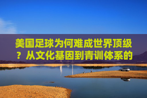 美国足球为何难成世界顶级?从文化基因到青训体系的深层探析,美国足球难登世界之巅,文化基因与青训体系的深层探析