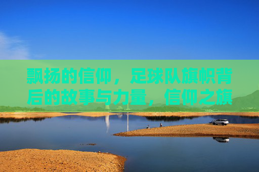 飘扬的信仰，足球队旗帜背后的故事与力量，信仰之旗，足球队的精神图腾