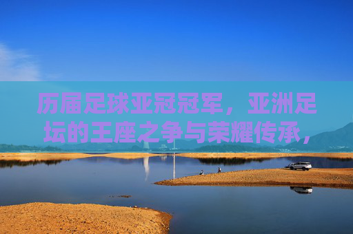 历届足球亚冠冠军，亚洲足坛的王座之争与荣耀传承，亚冠王座之争，历届冠军的荣耀传承