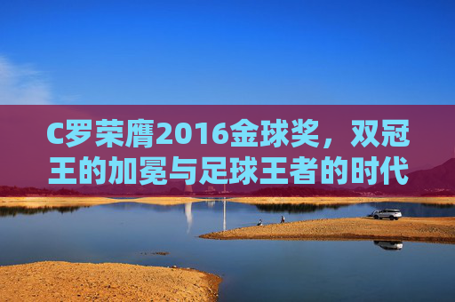 C罗荣膺2016金球奖,双冠王的加冕与足球王者的时代宣言,C罗2016金球奖加冕,双冠王的足球王者时代宣言