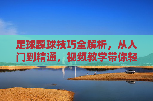 足球踩球技巧全解析，从入门到精通，视频教学带你轻松掌握，足球踩球技巧全解析，从入门到精通，视频教学轻松掌握