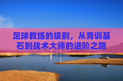 足球教练的级别,从青训基石到战术大师的进阶之路