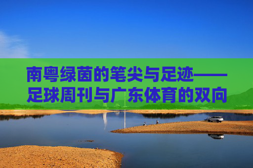 南粤绿茵的笔尖与足迹——足球周刊与广东体育的双向奔赴,南粤绿茵,足球周刊与广东体育的双向奔赴