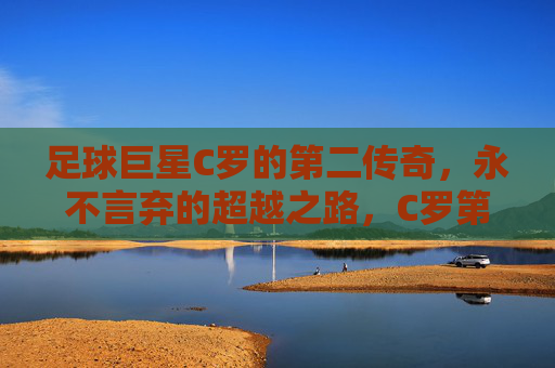 足球巨星C罗的第二传奇,永不言弃的超越之路,C罗第二传奇,永不言弃的超越之路