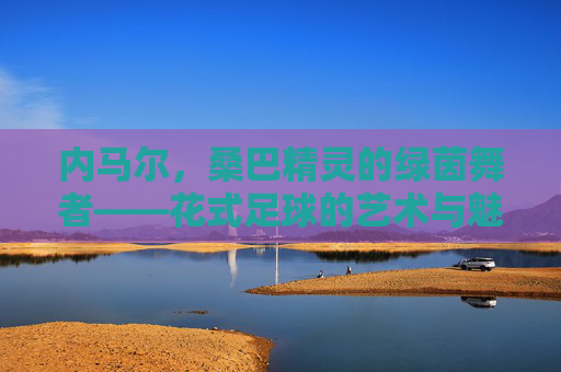 内马尔，桑巴精灵的绿茵舞者——花式足球的艺术与魅力，内马尔，桑巴精灵的绿茵舞者，花式足球的艺术魅力