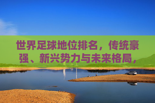 世界足球地位排名,传统豪强、新兴势力与未来格局,世界足球地位排名,传统豪强、新兴势力与未来格局