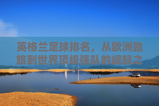 英格兰足球排名，从欧洲劲旅到世界顶级强队的崛起之路，英格兰足球，从欧洲劲旅到世界顶级强队的崛起之路