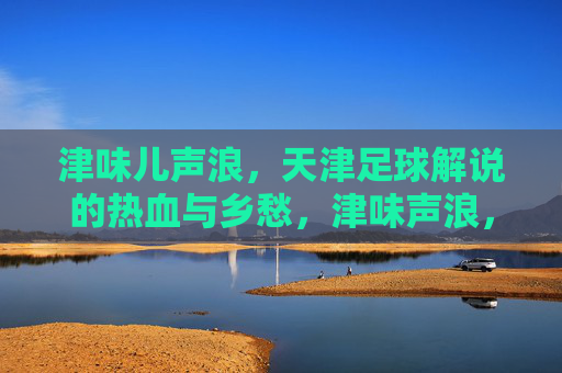 津味儿声浪,天津足球解说的热血与乡愁,津味声浪,天津足球解说的热血与乡愁