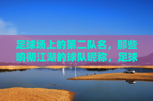 足球场上的第二队名，那些响彻江湖的球队昵称，足球江湖的第二队名，响彻赛场的球队昵称