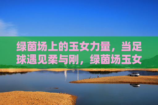 绿茵场上的玉女力量,当足球遇见柔与刚,绿茵场玉女力量,足球柔与刚