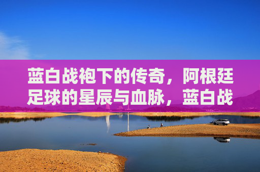 蓝白战袍下的传奇，阿根廷足球的星辰与血脉，蓝白战袍下的阿根廷星辰血脉传奇