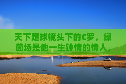 天下足球镜头下的C罗，绿茵场是他一生钟情的情人，镜头下的C罗，绿茵场，一生钟情的挚爱
