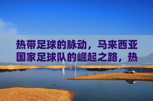 热带足球的脉动,马来西亚国家足球队的崛起之路,热带足球的脉动,马来西亚国家足球队的崛起