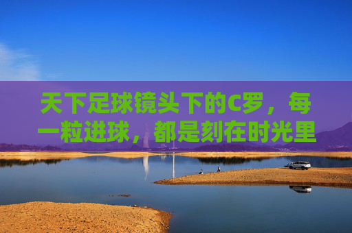 天下足球镜头下的C罗，每一粒进球，都是刻在时光里的传奇，天下足球镜头下的C罗，进球铸就时光传奇