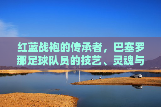 红蓝战袍的传承者，巴塞罗那足球队员的技艺、灵魂与坚守，红蓝魂的传承者，巴萨队员的技艺与坚守